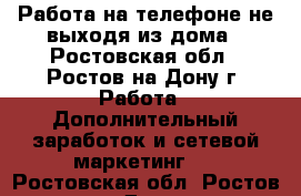 Работа на телефоне не выходя из дома - Ростовская обл., Ростов-на-Дону г. Работа » Дополнительный заработок и сетевой маркетинг   . Ростовская обл.,Ростов-на-Дону г.